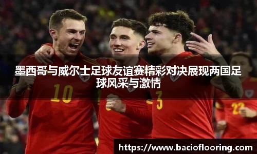 墨西哥与威尔士足球友谊赛精彩对决展现两国足球风采与激情
